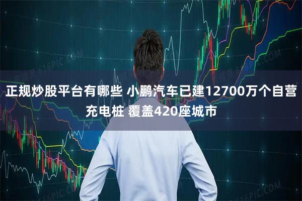 正规炒股平台有哪些 小鹏汽车已建12700万个自营充电桩 覆盖420座城市