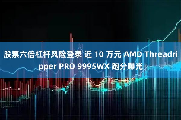 股票六倍杠杆风险登录 近 10 万元 AMD Threadripper PRO 9995WX 跑分曝光
