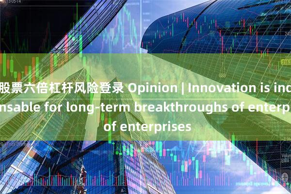 股票六倍杠杆风险登录 Opinion | Innovation is indispensable for long-term breakthroughs of enterprises
