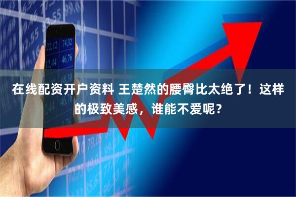 在线配资开户资料 王楚然的腰臀比太绝了！这样的极致美感，谁能不爱呢？