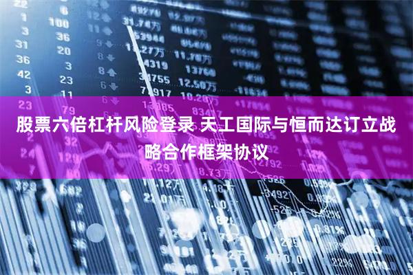 股票六倍杠杆风险登录 天工国际与恒而达订立战略合作框架协议