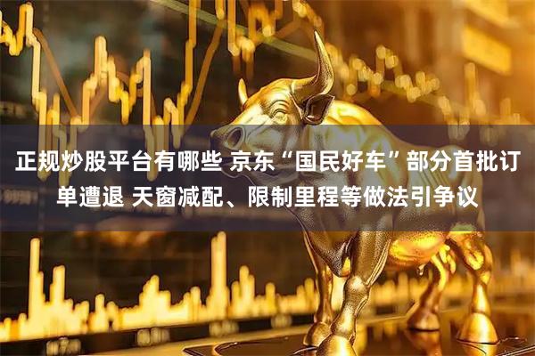 正规炒股平台有哪些 京东“国民好车”部分首批订单遭退 天窗减配、限制里程等做法引争议