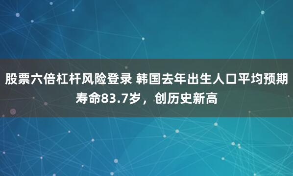 股票六倍杠杆风险登录 韩国去年出生人口平均预期寿命83.7岁，创历史新高