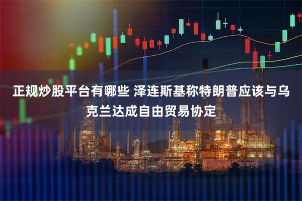 正规炒股平台有哪些 泽连斯基称特朗普应该与乌克兰达成自由贸易协定